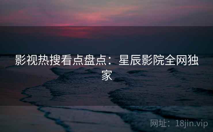 影视热搜看点盘点：星辰影院全网独家
