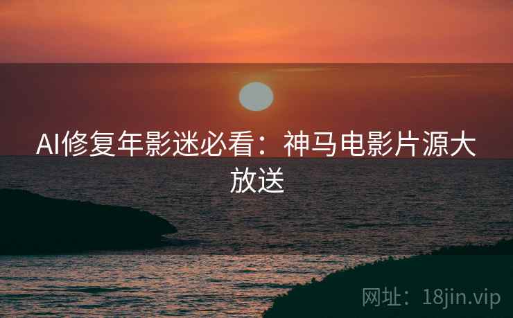 AI修复年影迷必看：神马电影片源大放送