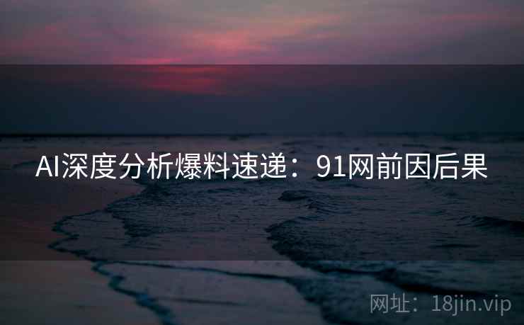 AI深度分析爆料速递：91网前因后果