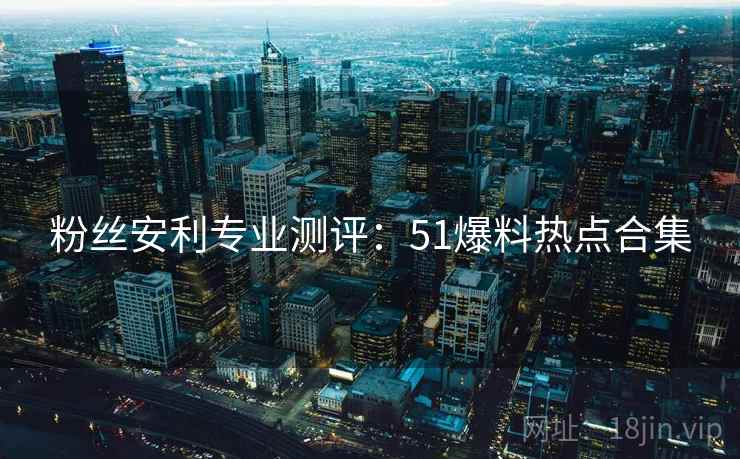 粉丝安利专业测评：51爆料热点合集