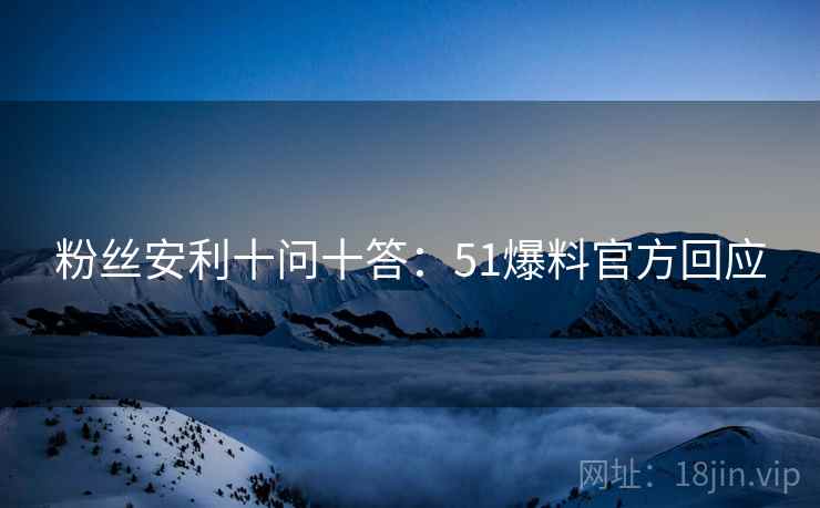 粉丝安利十问十答：51爆料官方回应