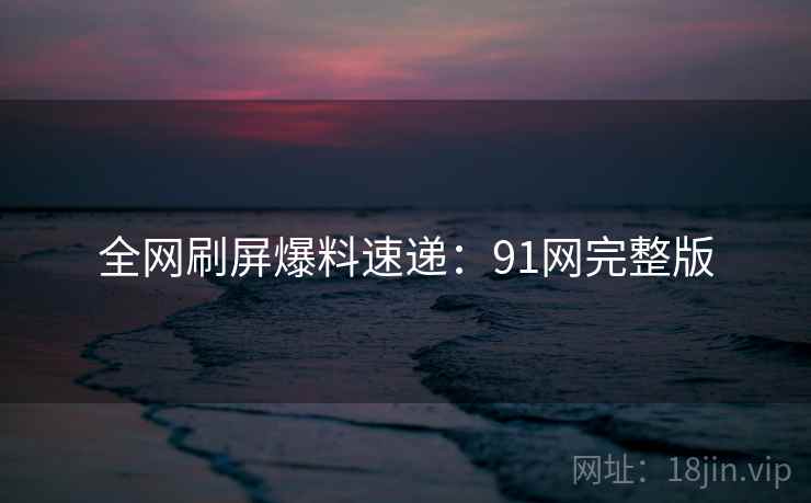 全网刷屏爆料速递：91网完整版