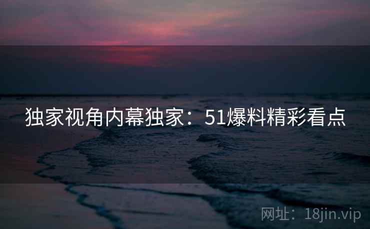 独家视角内幕独家：51爆料精彩看点